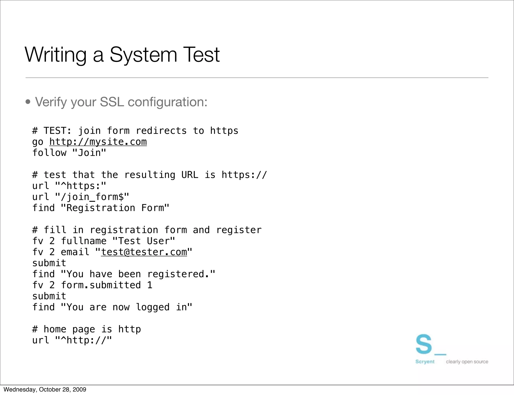 Writing a System Test

      • Verify your SSL conﬁguration:

         # TEST: join form redirects to https
         go http://mysite.com
         follow "Join"

         # test that the resulting URL is https://
         url "^https:"
         url "/join_form$"
         find "Registration Form"

         # fill in registration form and register
         fv 2 fullname "Test User"
         fv 2 email "test@tester.com"
         submit
         find "You have been registered."
         fv 2 form.submitted 1
         submit
         find "You are now logged in"

         # home page is http
         url "^http://"




Wednesday, October 28, 2009
 