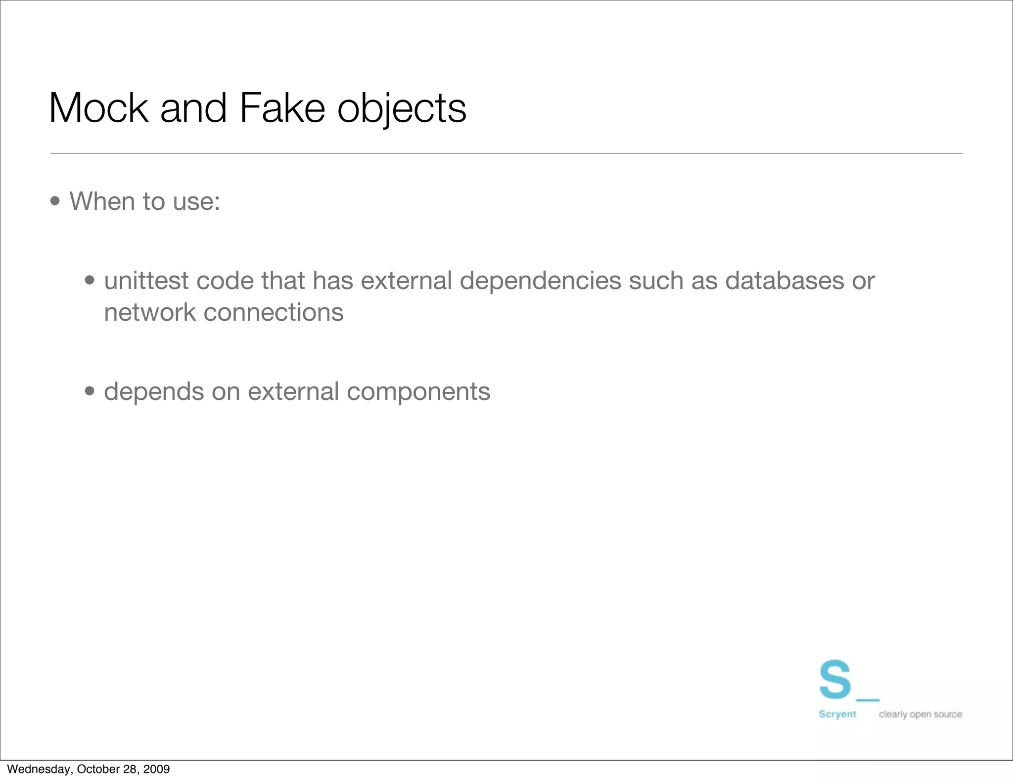 Mock and Fake objects

      • When to use:


            • unittest code that has external dependencies such as databases or
              network connections


            • depends on external components




Wednesday, October 28, 2009
 