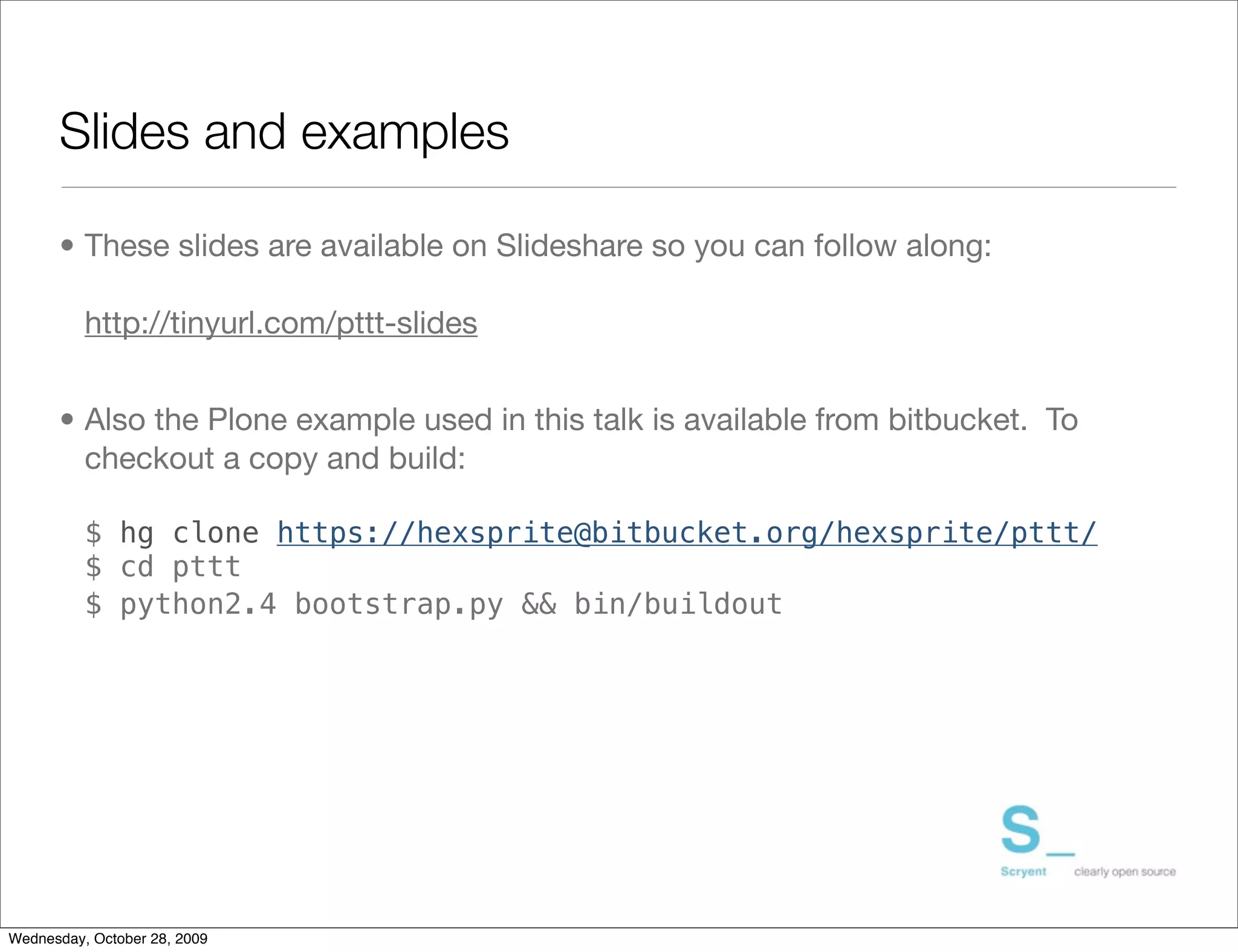 Slides and examples

      • These slides are available on Slideshare so you can follow along:

          http://tinyurl.com/pttt-slides


      • Also the Plone example used in this talk is available from bitbucket. To
        checkout a copy and build:

          $ hg clone https://hexsprite@bitbucket.org/hexsprite/pttt/
          $ cd pttt
          $ python2.4 bootstrap.py && bin/buildout




Wednesday, October 28, 2009
 