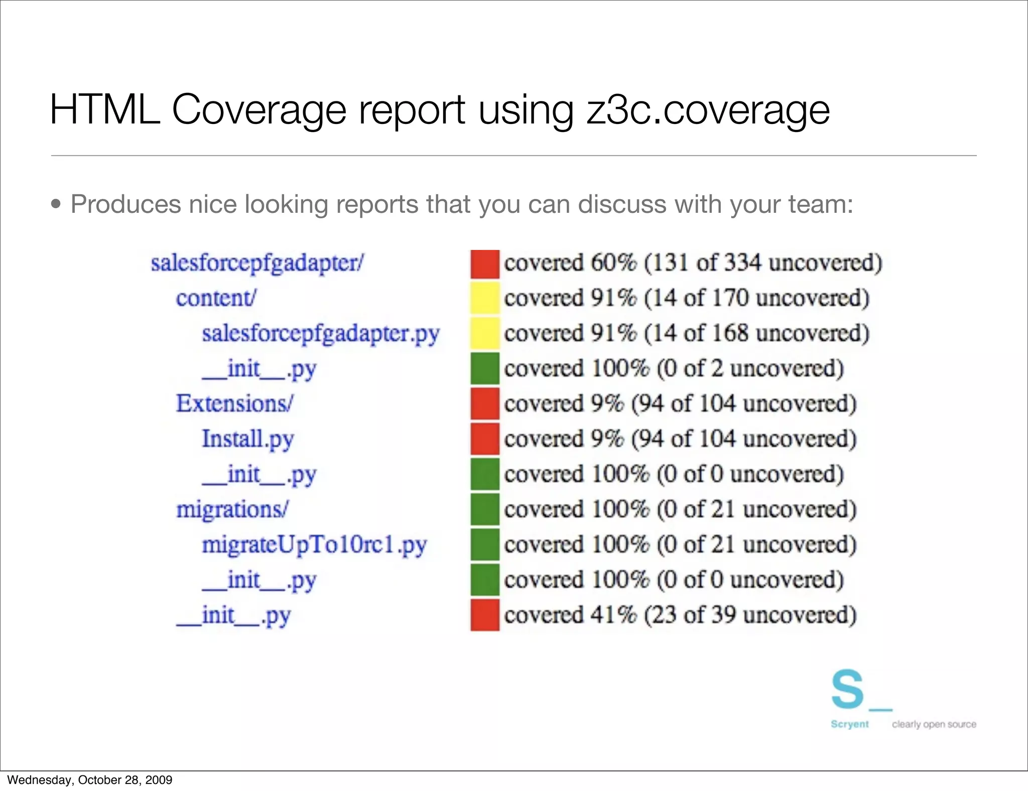 HTML Coverage report using z3c.coverage

      • Produces nice looking reports that you can discuss with your team:




Wednesday, October 28, 2009
 