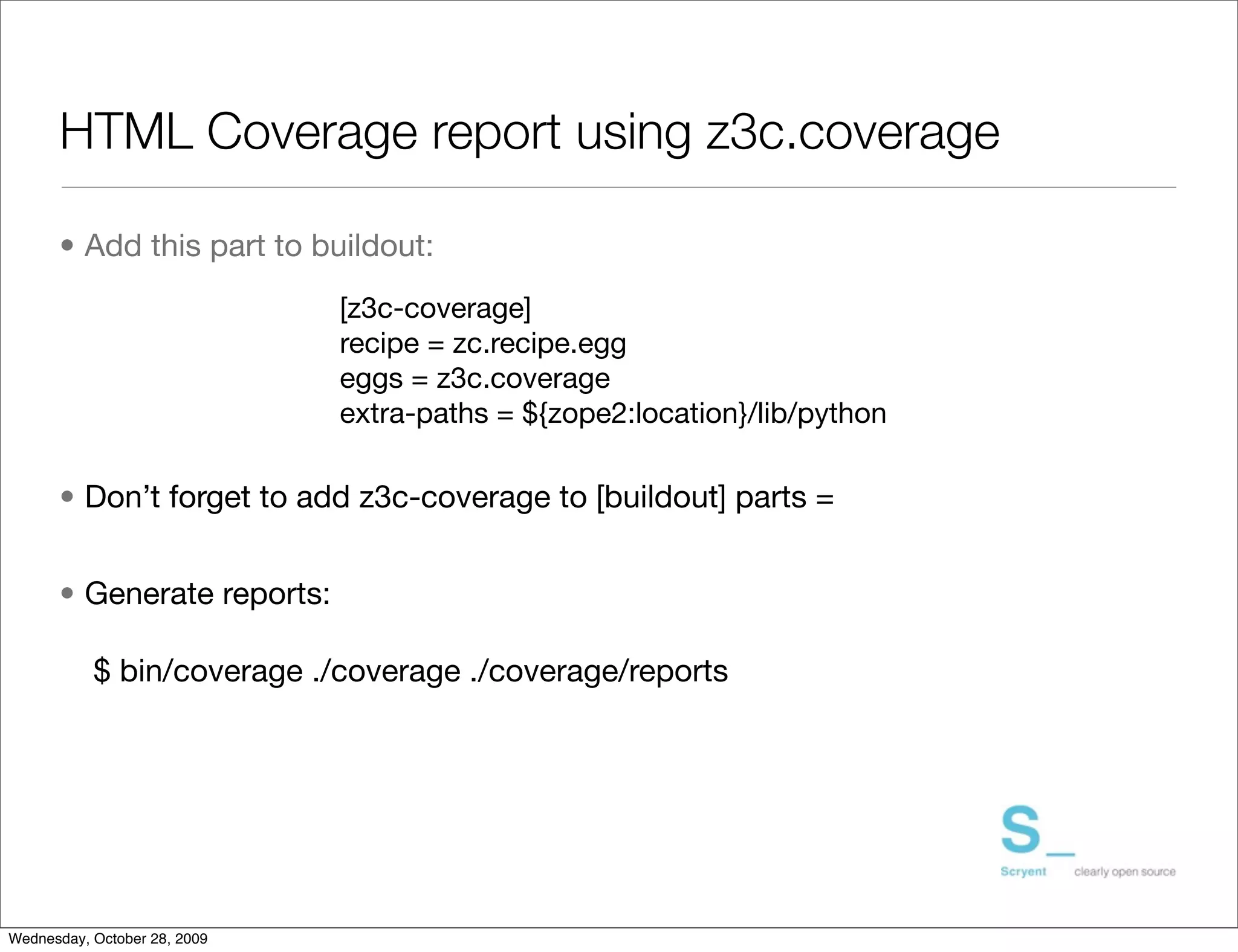 HTML Coverage report using z3c.coverage

      • Add this part to buildout:
                              [z3c-coverage]
                              recipe = zc.recipe.egg
                              eggs = z3c.coverage
                              extra-paths = ${zope2:location}/lib/python

      • Don’t forget to add z3c-coverage to [buildout] parts =


      • Generate reports:

           $ bin/coverage ./coverage ./coverage/reports




Wednesday, October 28, 2009
 