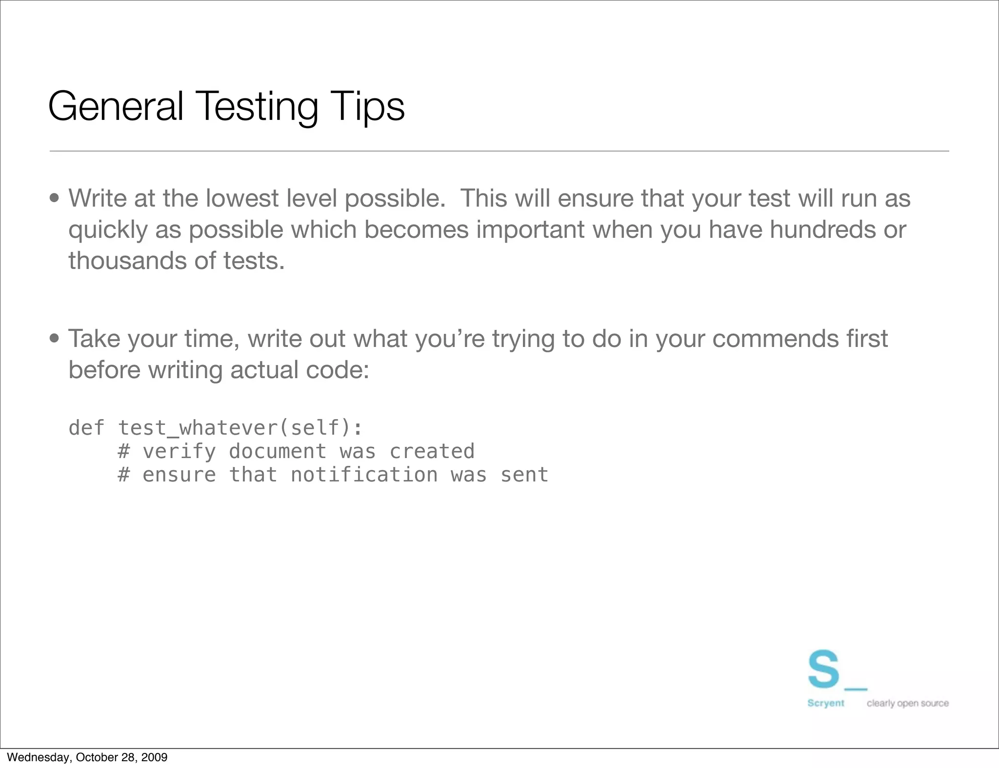 General Testing Tips

      • Write at the lowest level possible. This will ensure that your test will run as
        quickly as possible which becomes important when you have hundreds or
        thousands of tests.


      • Take your time, write out what you’re trying to do in your commends ﬁrst
        before writing actual code:

          def test_whatever(self):
              # verify document was created
              # ensure that notification was sent




Wednesday, October 28, 2009
 
