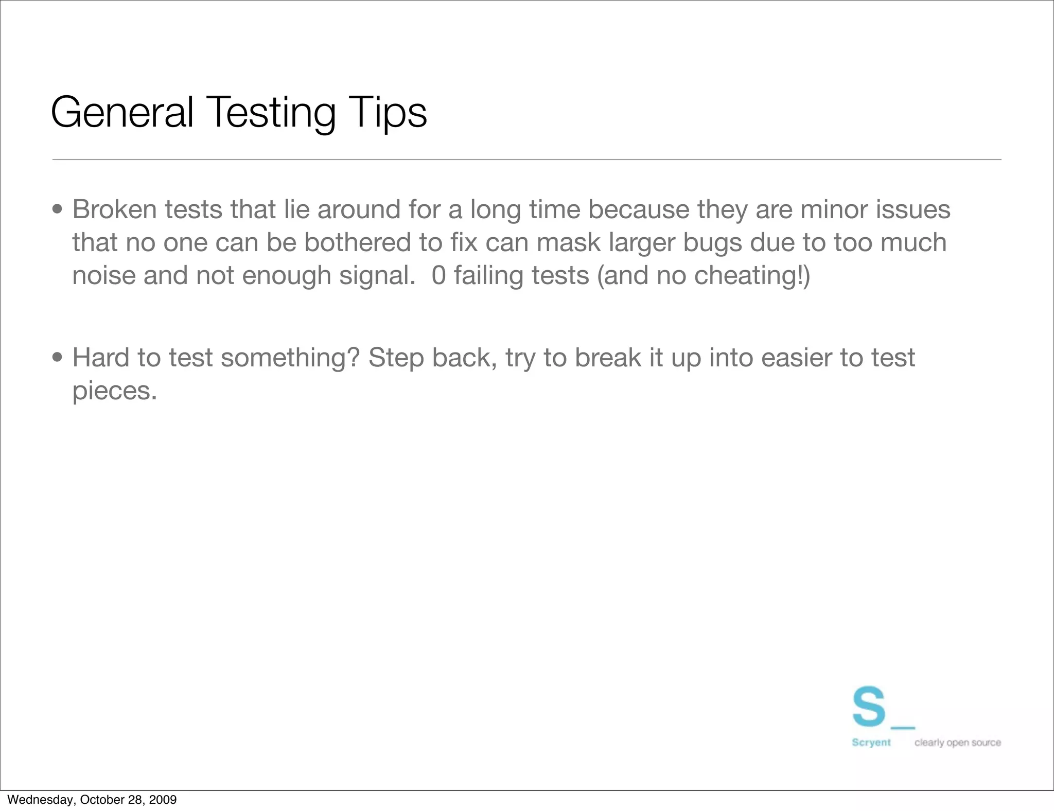 General Testing Tips

      • Broken tests that lie around for a long time because they are minor issues
        that no one can be bothered to ﬁx can mask larger bugs due to too much
        noise and not enough signal. 0 failing tests (and no cheating!)


      • Hard to test something? Step back, try to break it up into easier to test
        pieces.




Wednesday, October 28, 2009
 