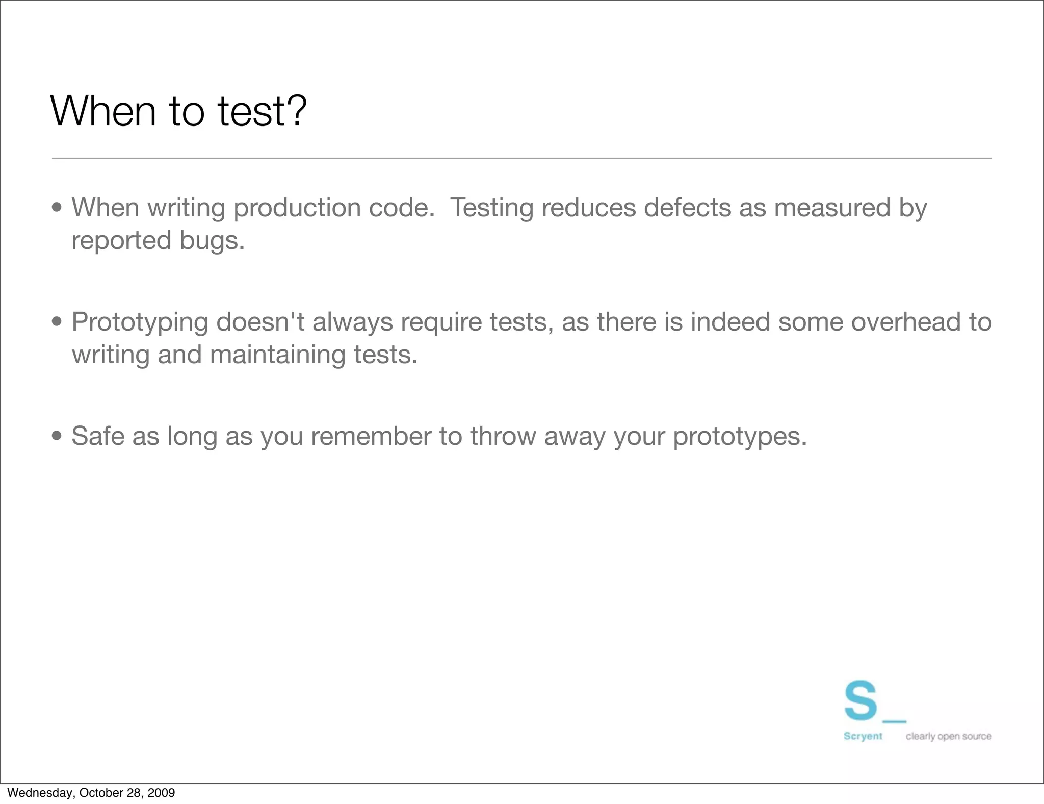 When to test?

      • When writing production code. Testing reduces defects as measured by
        reported bugs.	


      • Prototyping doesn't always require tests, as there is indeed some overhead to
        writing and maintaining tests.	


      • Safe as long as you remember to throw away your prototypes.




Wednesday, October 28, 2009
 