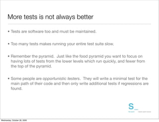 More tests is not always better

      • Tests are software too and must be maintained.


      • Too many tests makes running your entire test suite slow.


      • Remember the pyramid. Just like the food pyramid you want to focus on
        having lots of tests from the lower levels which run quickly, and fewer from
        the top of the pyramid.


      • Some people are opportunistic testers. They will write a minimal test for the
        main path of their code and then only write additional tests if regressions are
        found.




Wednesday, October 28, 2009
 