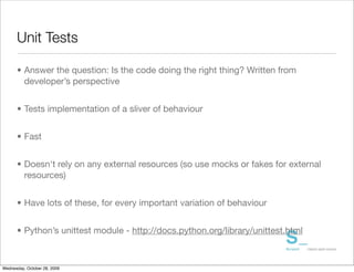 Unit Tests

      • Answer the question: Is the code doing the right thing? Written from
        developer’s perspective


      • Tests implementation of a sliver of behaviour


      • Fast


      • Doesn't rely on any external resources (so use mocks or fakes for external
        resources)


      • Have lots of these, for every important variation of behaviour


      • Python’s unittest module - http://docs.python.org/library/unittest.html



Wednesday, October 28, 2009
 