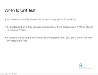 When to Unit Test	

      • as often as possible when able to test components in isolation.


      • if you depend on a few outside components, think about using a Mock object
        to represent them


      • if you rely on having a full Plone site conﬁgured, then you are a better off with
        an integration test




Wednesday, October 28, 2009
 