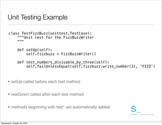 Unit Testing Example

       class TestFizzBuzz(unittest.TestCase):
           """Unit test for the FizzBuzzWriter
           """

                def setUp(self):
                    self.fizzbuzz = FizzBuzzWriter()

                def test_numbers_divisable_by_three(self):
                    self.failUnlessEqual(self.fizzbuzz.write_number(3), 'FIZZ')



      • setUp called before each test method


      • tearDown called after each test method


      • methods beginning with test* are automatically added


Wednesday, October 28, 2009
 