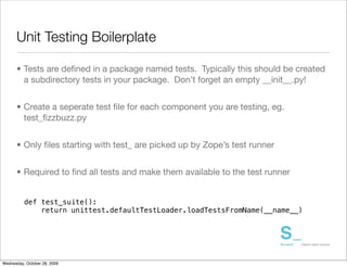 Unit Testing Boilerplate

      • Tests are deﬁned in a package named tests. Typically this should be created
        a subdirectory tests in your package. Don’t forget an empty __init__.py!


      • Create a seperate test ﬁle for each component you are testing, eg.
        test_ﬁzzbuzz.py


      • Only ﬁles starting with test_ are picked up by Zope’s test runner


      • Required to ﬁnd all tests and make them available to the test runner


          def test_suite():
              return unittest.defaultTestLoader.loadTestsFromName(__name__)




Wednesday, October 28, 2009
 