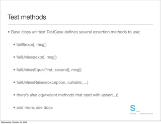 Test methods

      • Base class unittest.TestCase deﬁnes several assertion methods to use:


            • failIf(expr[, msg])


            • failUnless(expr[, msg])


            • failUnlessEqual(ﬁrst, second[, msg])


            • failUnlessRaises(exception, callable, ...)


            • there’s also equivalent methods that start with assert...()


            • and more, see docs


Wednesday, October 28, 2009
 