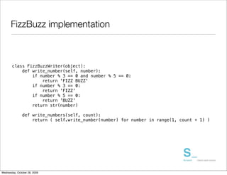 FizzBuzz implementation



       class FizzBuzzWriter(object):
           def write_number(self, number):
               if number % 3 == 0 and number % 5 == 0:
                   return 'FIZZ BUZZ'
               if number % 3 == 0:
                   return 'FIZZ'
               if number % 5 == 0:
                   return 'BUZZ'
               return str(number)

               def write_numbers(self, count):
                   return ( self.write_number(number) for number in range(1, count + 1) )




Wednesday, October 28, 2009
 