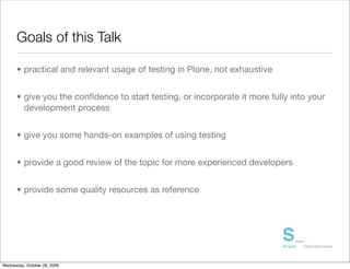 Goals of this Talk

      • practical and relevant usage of testing in Plone, not exhaustive


      • give you the conﬁdence to start testing, or incorporate it more fully into your
        development process


      • give you some hands-on examples of using testing


      • provide a good review of the topic for more experienced developers


      • provide some quality resources as reference




Wednesday, October 28, 2009
 