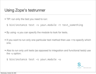 Using Zope's testrunner

      • TIP: run only the test you need to run:

          $ bin/instance test -s your.module -t test_something


      • By using -s you can specify the module to look for tests.


      • If you want to run only one particular test method then use -t to specify which
        one.


      • Also to run only unit tests (as opposed to integration and functional tests) use
        the -u option:

          $ bin/instance test -s your.module -u




Wednesday, October 28, 2009
 