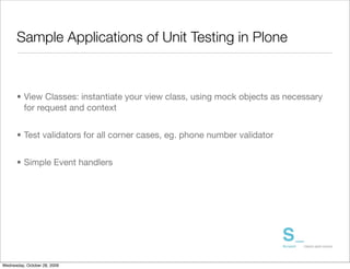 Sample Applications of Unit Testing in Plone



      • View Classes: instantiate your view class, using mock objects as necessary
        for request and context


      • Test validators for all corner cases, eg. phone number validator


      • Simple Event handlers




Wednesday, October 28, 2009
 
