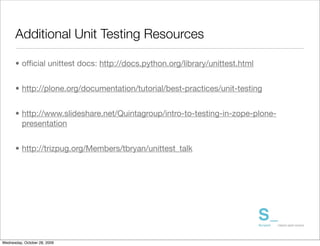 Additional Unit Testing Resources

      • ofﬁcial unittest docs: http://docs.python.org/library/unittest.html


      • http://plone.org/documentation/tutorial/best-practices/unit-testing


      • http://www.slideshare.net/Quintagroup/intro-to-testing-in-zope-plone-
        presentation


      • http://trizpug.org/Members/tbryan/unittest_talk




Wednesday, October 28, 2009
 