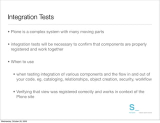 Integration Tests

      • Plone is a complex system with many moving parts


      • integration tests will be necessary to conﬁrm that components are properly
        registered and work together


      • When to use


            • when testing integration of various components and the ﬂow in and out of
              your code. eg. cataloging, relationships, object creation, security, workﬂow


            • Verifying that view was registered correctly and works in context of the
              Plone site




Wednesday, October 28, 2009
 