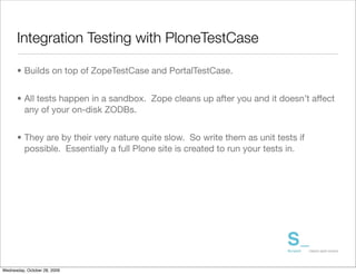 Integration Testing with PloneTestCase

      • Builds on top of ZopeTestCase and PortalTestCase.


      • All tests happen in a sandbox. Zope cleans up after you and it doesn’t affect
        any of your on-disk ZODBs.


      • They are by their very nature quite slow. So write them as unit tests if
        possible. Essentially a full Plone site is created to run your tests in.




Wednesday, October 28, 2009
 