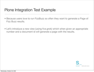 Plone Integration Test Example

      • Because users love to run FizzBuzz so often they want to generate a Page of
        Fizz Buzz results.


      • Let’s introduce a new view (using ﬁve.grok) which when given an appropriate
        number and a document id will generate a page with the results.




Wednesday, October 28, 2009
 