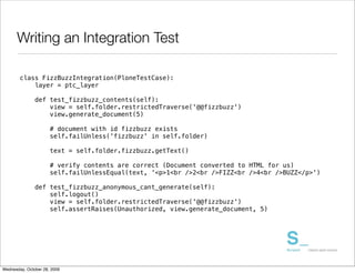 Writing an Integration Test

        class FizzBuzzIntegration(PloneTestCase):
            layer = ptc_layer

               def test_fizzbuzz_contents(self):
                   view = self.folder.restrictedTraverse('@@fizzbuzz')
                   view.generate_document(5)

                      # document with id fizzbuzz exists
                      self.failUnless('fizzbuzz' in self.folder)

                      text = self.folder.fizzbuzz.getText()

                      # verify contents are correct (Document converted to HTML for us)
                      self.failUnlessEqual(text, '<p>1<br />2<br />FIZZ<br />4<br />BUZZ</p>')

               def test_fizzbuzz_anonymous_cant_generate(self):
                   self.logout()
                   view = self.folder.restrictedTraverse('@@fizzbuzz')
                   self.assertRaises(Unauthorized, view.generate_document, 5)




Wednesday, October 28, 2009
 