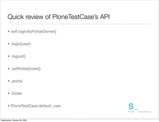Quick review of PloneTestCase’s API

      • self.loginAsPortalOwner()


      • .login(user)


      • .logout()


      • .setRoles([roles])


      • .portal


      • .folder


      • PloneTestCase.default_user


Wednesday, October 28, 2009
 