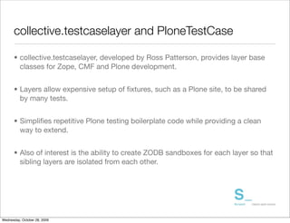 collective.testcaselayer and PloneTestCase

      • collective.testcaselayer, developed by Ross Patterson, provides layer base
        classes for Zope, CMF and Plone development.


      • Layers allow expensive setup of ﬁxtures, such as a Plone site, to be shared
        by many tests.


      • Simpliﬁes repetitive Plone testing boilerplate code while providing a clean
        way to extend.


      • Also of interest is the ability to create ZODB sandboxes for each layer so that
        sibling layers are isolated from each other.




Wednesday, October 28, 2009
 