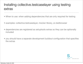 Installing collective.testcaselayer using testing
      extras

      • When to use: when adding dependencies that are only required for testing


      • examples: collective.testcaselayer, mocker library, zc.testbrowser


      • dependencies are registered as setuptools extras so they can be optionally
        included


      • you should have a separate development buildout conﬁguration that speciﬁes
        the extras




Wednesday, October 28, 2009
 
