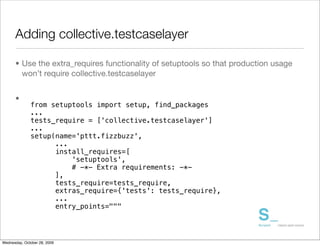 Adding collective.testcaselayer

      • Use the extra_requires functionality of setuptools so that production usage
        won’t require collective.testcaselayer


      •
              from setuptools import setup, find_packages
              ...
              tests_require = ['collective.testcaselayer']
              ...
              setup(name='pttt.fizzbuzz',
                    ...
                    install_requires=[
                        'setuptools',
                        # -*- Extra requirements: -*-
                    ],
                    tests_require=tests_require,
                    extras_require={'tests': tests_require},
                    ...
                    entry_points="""




Wednesday, October 28, 2009
 