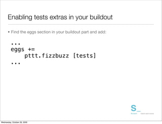 Enabling tests extras in your buildout

      • Find the eggs section in your buildout part and add:

         ...
         eggs +=
             pttt.fizzbuzz [tests]
         ...




Wednesday, October 28, 2009
 