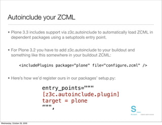 Autoinclude your ZCML

      • Plone 3.3 includes support via z3c.autoinclude to automatically load ZCML in
        dependent packages using a setuptools entry point.


      • For Plone 3.2 you have to add z3c.autoinclude to your buildout and
        something like this somewhere in your buildout ZCML:

                  <includePlugins package="plone" file="configure.zcml" />


      • Here’s how we’d register ours in our packages’ setup.py:

                              entry_points="""
                              [z3c.autoinclude.plugin]
                              target = plone
                              “"",

Wednesday, October 28, 2009
 