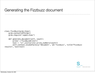 Generating the Fizzbuzz document




      class FizzBuzz(grok.View):
          grok.context(ATFolder)
          grok.require('zope2.View')

          def generate_document(self, count):
              writer = FizzBuzzWriter()
              text = 'n'.join(writer.write_numbers(count))
              self.context.invokeFactory('Document', id='fizzbuzz', title="Fizzbuzz
      results", text=text)




Wednesday, October 28, 2009
 