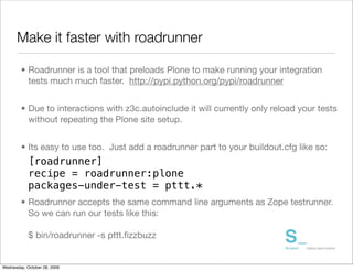 Make it faster with roadrunner

        • Roadrunner is a tool that preloads Plone to make running your integration
          tests much much faster. http://pypi.python.org/pypi/roadrunner


        • Due to interactions with z3c.autoinclude it will currently only reload your tests
          without repeating the Plone site setup.


        • Its easy to use too. Just add a roadrunner part to your buildout.cfg like so:
            [roadrunner]
            recipe = roadrunner:plone
            packages-under-test = pttt.*
        • Roadrunner accepts the same command line arguments as Zope testrunner.
          So we can run our tests like this:

            $ bin/roadrunner -s pttt.ﬁzzbuzz


Wednesday, October 28, 2009
 