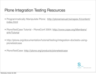 Plone Integration Testing Resources

      • Programmatically Manipulate Plone: http://plonemanual.twinapex.ﬁ/content/
        index.html


      • PloneTestCase Tutorial - PloneConf 2004: http://www.zope.org/Members/
        shh/Tutorial


      • http://plone.org/documentation/tutorial/testing/integration-doctests-using-
        plonetestcase


      • PloneTestCase: http://plone.org/products/plonetestcase




Wednesday, October 28, 2009
 