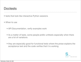 Doctests

      • tests that look like interactive Python sessions


      • When to use


            • API Documentation, verify examples work


            • its a matter of taste, some people prefer unittests especially when there
              are a lot of variations


            • they are especially good for functional tests where the prose explains the
              acceptance test and the code veriﬁes that it is working




Wednesday, October 28, 2009
 