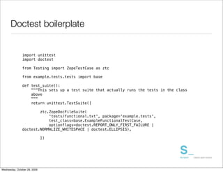 Doctest boilerplate


               import unittest
               import doctest

               from Testing import ZopeTestCase as ztc

               from example.tests.tests import base

               def test_suite():
                   """This sets up a test suite that actually runs the tests in the class
                   above
                   """
                   return unittest.TestSuite([

                       ztc.ZopeDocFileSuite(
                           'tests/functional.txt', package='example.tests',
                           test_class=base.ExampleFunctionalTestCase,
                           optionflags=doctest.REPORT_ONLY_FIRST_FAILURE |
               doctest.NORMALIZE_WHITESPACE | doctest.ELLIPSIS),

                              ])




Wednesday, October 28, 2009
 