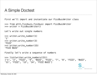 A Simple Doctest

      First we'll import and instantiate our FizzBuzzWriter class

      >>> from pttt.fizzbuzz.fizzbuzz import FizzBuzzWriter
      >>> writer = FizzBuzzWriter()

      Let's write out single numbers

      >>> writer.write_number(1)
      '1'
      >>> writer.write_number(3)
      'FIZZ'
      >>> writer.write_number(15)
      'FIZZ BUZZ'

      Finally let's write a sequence of numbers

      >>> list(writer.write_numbers(15))
      ['1', '2', 'FIZZ', '4', 'BUZZ', 'FIZZ', '7', '8', 'FIZZ', 'BUZZ',
      '11', 'FIZZ', '13', '14', 'FIZZ BUZZ']




Wednesday, October 28, 2009
 
