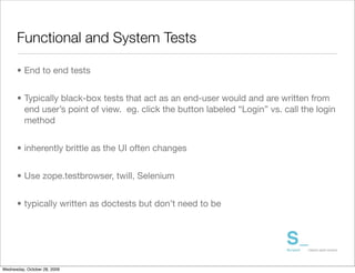 Functional and System Tests

      • End to end tests


      • Typically black-box tests that act as an end-user would and are written from
        end user’s point of view. eg. click the button labeled “Login” vs. call the login
        method


      • inherently brittle as the UI often changes


      • Use zope.testbrowser, twill, Selenium


      • typically written as doctests but don’t need to be




Wednesday, October 28, 2009
 