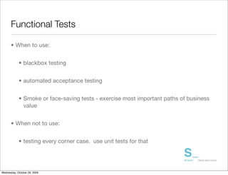 Functional Tests

      • When to use:


            • blackbox testing


            • automated acceptance testing


            • Smoke or face-saving tests - exercise most important paths of business
              value


      • When not to use:


            • testing every corner case. use unit tests for that




Wednesday, October 28, 2009
 