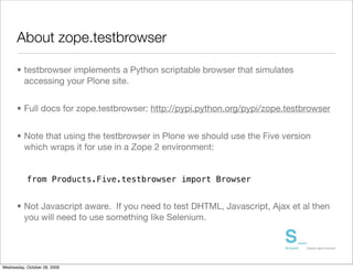About zope.testbrowser

      • testbrowser implements a Python scriptable browser that simulates
        accessing your Plone site.


      • Full docs for zope.testbrowser: http://pypi.python.org/pypi/zope.testbrowser


      • Note that using the testbrowser in Plone we should use the Five version
        which wraps it for use in a Zope 2 environment:


           from Products.Five.testbrowser import Browser


      • Not Javascript aware. If you need to test DHTML, Javascript, Ajax et al then
        you will need to use something like Selenium.




Wednesday, October 28, 2009
 