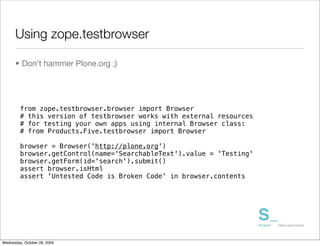 Using zope.testbrowser

      • Don’t hammer Plone.org ;)




         from zope.testbrowser.browser import Browser
         # this version of testbrowser works with external resources
         # for testing your own apps using internal Browser class:
         # from Products.Five.testbrowser import Browser

         browser = Browser('http://plone.org')
         browser.getControl(name='SearchableText').value = 'Testing'
         browser.getForm(id='search').submit()
         assert browser.isHtml
         assert 'Untested Code is Broken Code' in browser.contents




Wednesday, October 28, 2009
 