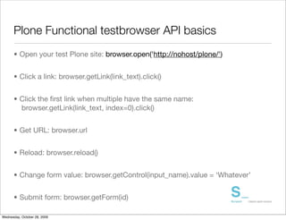 Plone Functional testbrowser API basics
      • Open your test Plone site: browser.open('http://nohost/plone/')


      • Click a link: browser.getLink(link_text).click()


      • Click the ﬁrst link when multiple have the same name:
        browser.getLink(link_text, index=0).click()


      • Get URL: browser.url


      • Reload: browser.reload()


      • Change form value: browser.getControl(input_name).value = ‘Whatever’


      • Submit form: browser.getForm(id)

Wednesday, October 28, 2009
 