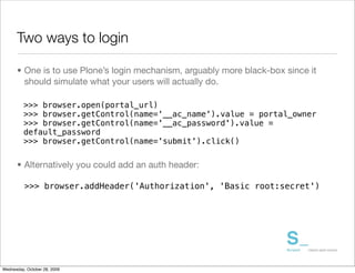 Two ways to login

      • One is to use Plone’s login mechanism, arguably more black-box since it
        should simulate what your users will actually do.

          >>> browser.open(portal_url)
          >>> browser.getControl(name='__ac_name').value = portal_owner
          >>> browser.getControl(name='__ac_password').value =
          default_password
          >>> browser.getControl(name='submit').click()


      • Alternatively you could add an auth header:

          >>> browser.addHeader('Authorization', 'Basic root:secret')




Wednesday, October 28, 2009
 