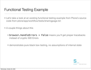 Functional Testing Example

      • Let’s take a look at an existing functional testing example from Plone’s source
        code from plone/app/workﬂow/tests/sharingpage.txt:


      • A couple things about this


            • browser.handleErrors = False means you’ll get proper tracebacks
              instead of cryptic 500 Errors


            • demonstrates pure black box testing, no assumptions of internal state




Wednesday, October 28, 2009
 