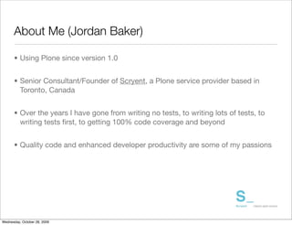 About Me (Jordan Baker)

      • Using Plone since version 1.0


      • Senior Consultant/Founder of Scryent, a Plone service provider based in
        Toronto, Canada


      • Over the years I have gone from writing no tests, to writing lots of tests, to
        writing tests ﬁrst, to getting 100% code coverage and beyond


      • Quality code and enhanced developer productivity are some of my passions




Wednesday, October 28, 2009
 