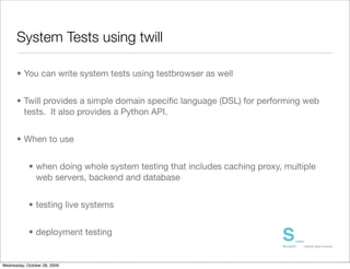System Tests using twill

      • You can write system tests using testbrowser as well


      • Twill provides a simple domain speciﬁc language (DSL) for performing web
        tests. It also provides a Python API.


      • When to use


            • when doing whole system testing that includes caching proxy, multiple
              web servers, backend and database


            • testing live systems


            • deployment testing


Wednesday, October 28, 2009
 