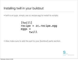 Installing twill in your buildout

      • twill is on pypi, simply use zc.recipe.egg to install its scripts:


                              [twill]
                              recipe = zc.recipe.egg
                              eggs =
                                   twill


      • Also make sure to add the part to your [buildout] parts section.




Wednesday, October 28, 2009
 