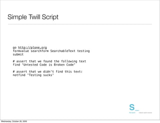 Simple Twill Script



            go http://plone.org
            formvalue searchform SearchableText testing
            submit

            # assert that we found the following text
            find 'Untested Code is Broken Code'

            # assert that we didn't find this text:
            notfind 'Testing sucks'




Wednesday, October 28, 2009
 