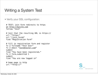 Writing a System Test

      • Verify your SSL conﬁguration:

         # TEST: join form redirects to https
         go http://mysite.com
         follow "Join"

         # test that the resulting URL is https://
         url "^https:"
         url "/join_form$"
         find "Registration Form"

         # fill in registration form and register
         fv 2 fullname "Test User"
         fv 2 email "test@tester.com"
         submit
         find "You have been registered."
         fv 2 form.submitted 1
         submit
         find "You are now logged in"

         # home page is http
         url "^http://"




Wednesday, October 28, 2009
 