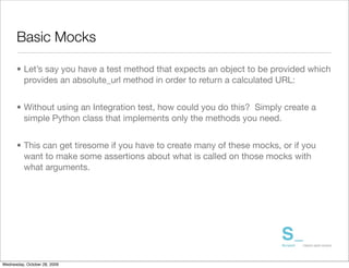 Basic Mocks

      • Let’s say you have a test method that expects an object to be provided which
        provides an absolute_url method in order to return a calculated URL:


      • Without using an Integration test, how could you do this? Simply create a
        simple Python class that implements only the methods you need.


      • This can get tiresome if you have to create many of these mocks, or if you
        want to make some assertions about what is called on those mocks with
        what arguments.




Wednesday, October 28, 2009
 