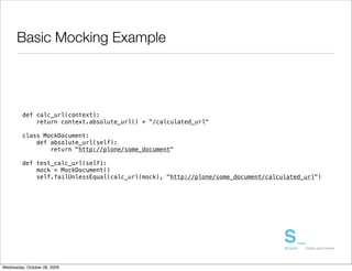Basic Mocking Example




         def calc_url(context):
             return context.absolute_url() + "/calculated_url"

         class MockDocument:
             def absolute_url(self):
                 return "http://plone/some_document"

         def test_calc_url(self):
             mock = MockDocument()
             self.failUnlessEqual(calc_url(mock), "http://plone/some_document/calculated_url")




Wednesday, October 28, 2009
 