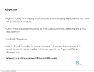 Mocker

      • Python library for creating Mock objects and managing expectations we have
        for those Mock objects.


      • Other more advanced features as well such as proxies, patching and proxy
        replacement.


      • Unittest integration


      • Martin Aspeli took this further and created plone.mocktestcase which
        provides some helper methods that are speciﬁc to Zope and Plone
        development.

          http://pypi.python.org/pypi/plone.mocktestcase




Wednesday, October 28, 2009
 